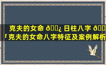 克夫的女命 🌿 日柱八字 🌲 「克夫的女命八字特征及案例解析」